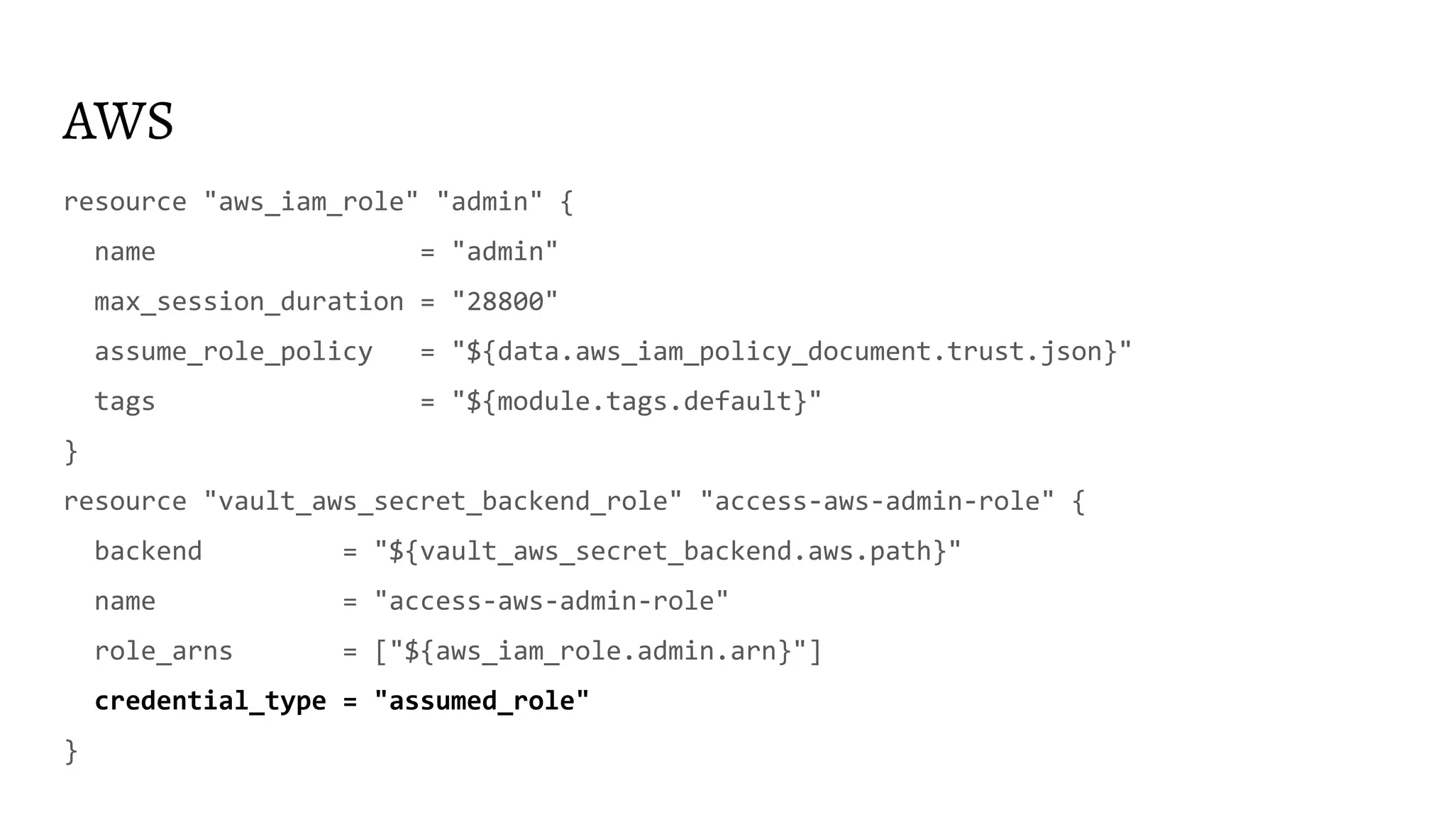 AWS
resource "aws_iam_role" "admin" {
name = "admin"
max_session_duration = "28800"
assume_role_policy = "${data.aws_iam_policy_document.trust.json}"
tags = "${module.tags.default}"
}
resource "vault_aws_secret_backend_role" "access-aws-admin-role" {
backend = "${vault_aws_secret_backend.aws.path}"
name = "access-aws-admin-role"
role_arns = ["${aws_iam_role.admin.arn}"]
credential_type = "assumed_role"
}
 