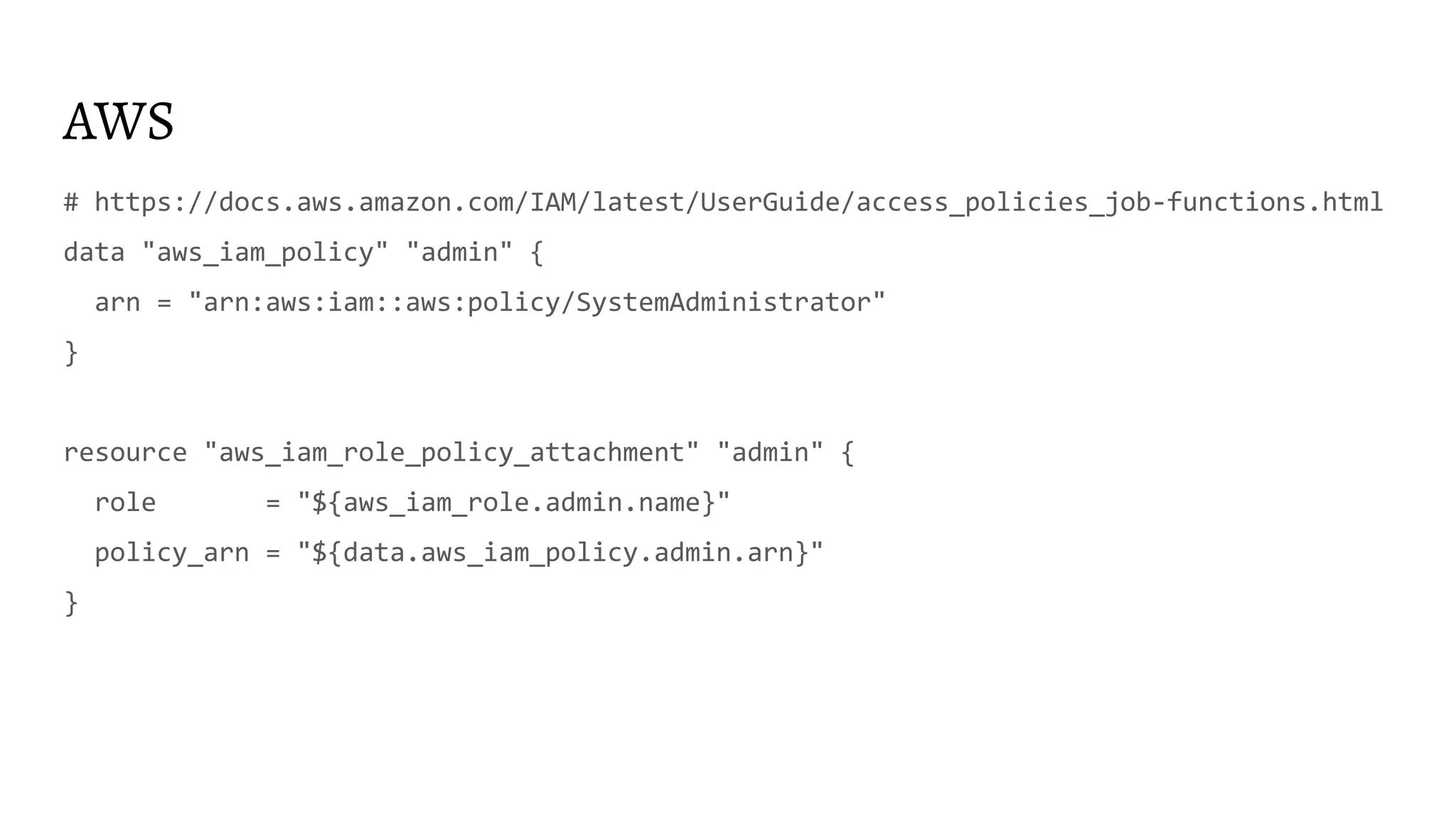 AWS
# https://docs.aws.amazon.com/IAM/latest/UserGuide/access_policies_job-functions.html
data "aws_iam_policy" "admin" {
arn = "arn:aws:iam::aws:policy/SystemAdministrator"
}
resource "aws_iam_role_policy_attachment" "admin" {
role = "${aws_iam_role.admin.name}"
policy_arn = "${data.aws_iam_policy.admin.arn}"
}
 