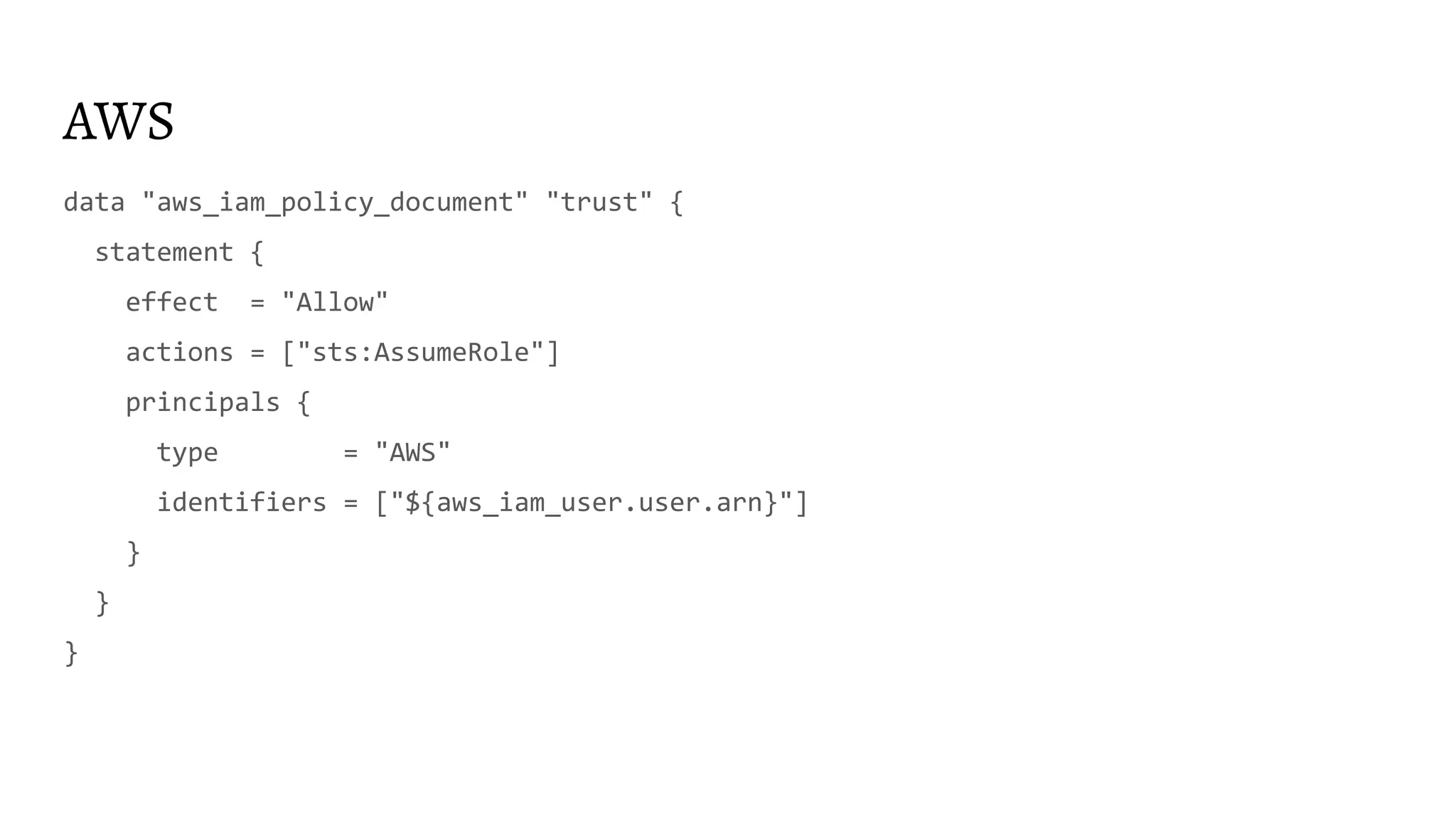 AWS
data "aws_iam_policy_document" "trust" {
statement {
effect = "Allow"
actions = ["sts:AssumeRole"]
principals {
type = "AWS"
identifiers = ["${aws_iam_user.user.arn}"]
}
}
}
 