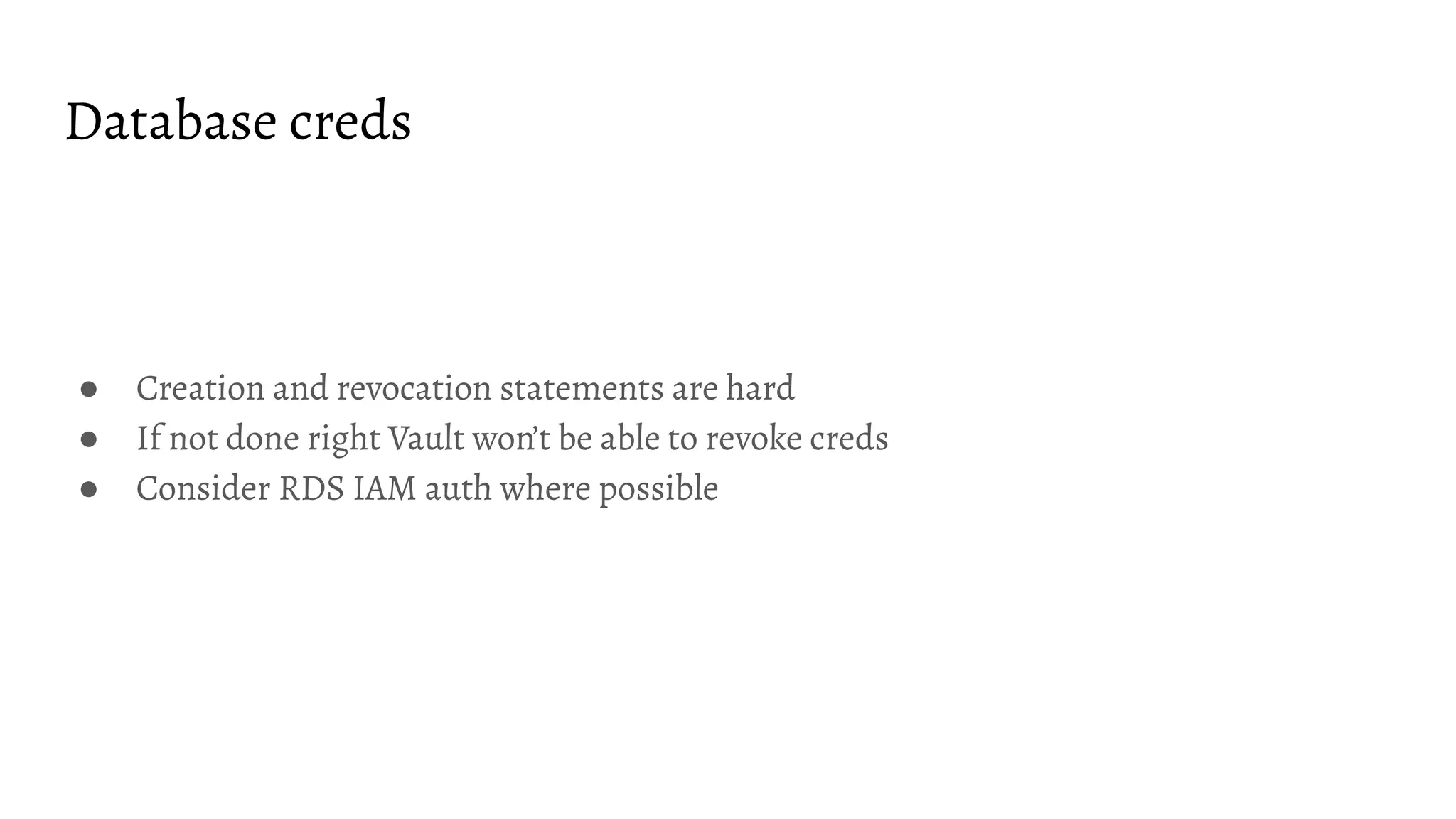 Database creds
● Creation and revocation statements are hard
● If not done right Vault won’t be able to revoke creds
● Consider RDS IAM auth where possible
 