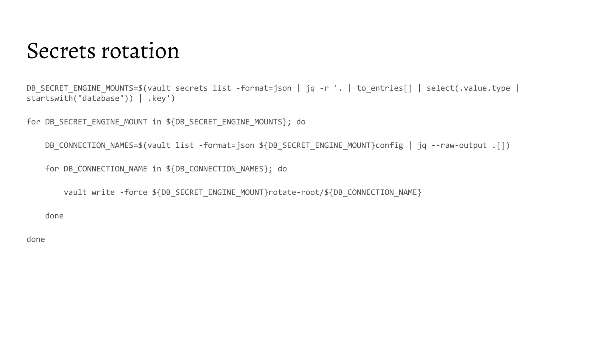 Secrets rotation
DB_SECRET_ENGINE_MOUNTS=$(vault secrets list -format=json | jq -r '. | to_entries[] | select(.value.type |
startswith("database")) | .key')
for DB_SECRET_ENGINE_MOUNT in ${DB_SECRET_ENGINE_MOUNTS}; do
DB_CONNECTION_NAMES=$(vault list -format=json ${DB_SECRET_ENGINE_MOUNT}config | jq --raw-output .[])
for DB_CONNECTION_NAME in ${DB_CONNECTION_NAMES}; do
vault write -force ${DB_SECRET_ENGINE_MOUNT}rotate-root/${DB_CONNECTION_NAME}
done
done
 