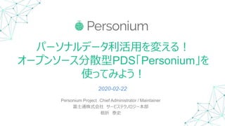 パーソナルデータ利活用を変える！
オープンソース分散型PDS「Personium」を
使ってみよう！
Personium Project Chief Administrator / Maintainer
富士通株式会社 サービステクノロジー本部
栃折 泰史
2020-02-22
 