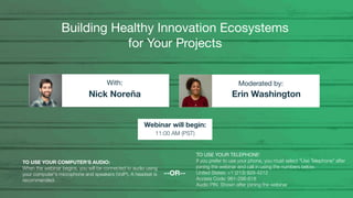 Building Healthy Innovation Ecosystems
for Your Projects
Nick Noreña Erin Washington
With: Moderated by:
TO USE YOUR COMPUTER'S AUDIO:
When the webinar begins, you will be connected to audio using
your computer's microphone and speakers (VoIP). A headset is
recommended.
Webinar will begin:
11:00 AM (PST)
TO USE YOUR TELEPHONE:
If you prefer to use your phone, you must select "Use Telephone" after
joining the webinar and call in using the numbers below.
United States: +1 (213) 929-4212
Access Code: 981-298-618
Audio PIN: Shown after joining the webinar
--OR--
 