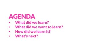AGENDA
• What did we learn?
• What did we want to learn?
• How did we learn it?
• What’s next?
 