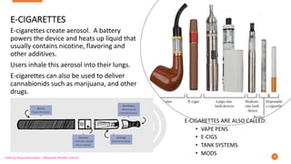 E-CIGARETTES
E-cigarettes create aerosol. A battery
powers the device and heats up liquid that
usually contains nicotine, flavoring and
other additives.
Users inhale this aerosol into their lungs.
E-cigarettes can also be used to deliver
cannabionids such as marijuana, and other
drugs.
9
E-CIGARETTES ARE ALSO CALLED:
• VAPE PENS
• E-CIGS
• TANK SYSTEMS
• MODS
Slide by Rayna Mandadi – Meyzeek Middle School
 