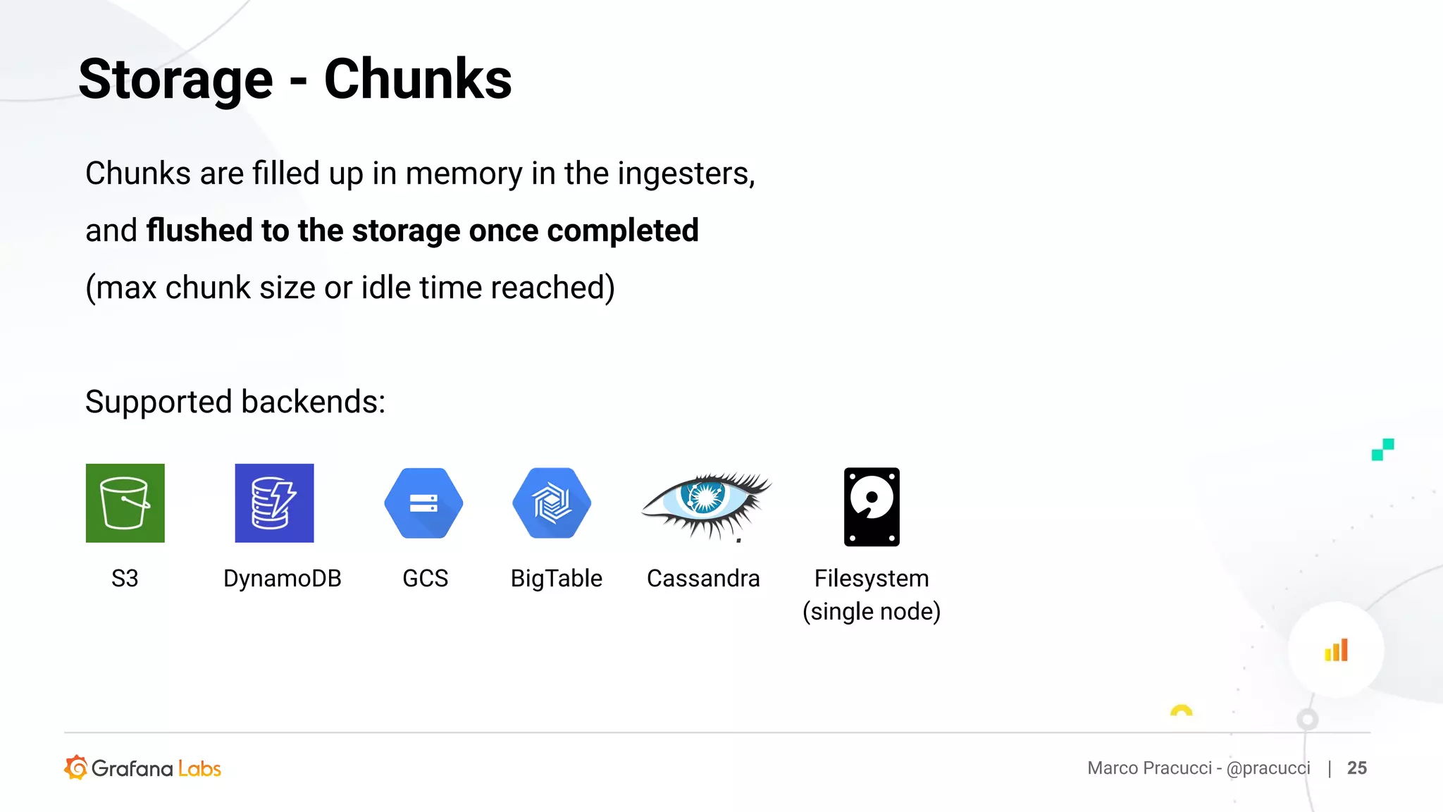 Marco Pracucci - @pracucci | 25
Storage - Chunks
Chunks are ﬁlled up in memory in the ingesters,
and ﬂushed to the storage once completed
(max chunk size or idle time reached)
Supported backends:
S3 DynamoDB GCS BigTable Cassandra Filesystem
(single node)
 