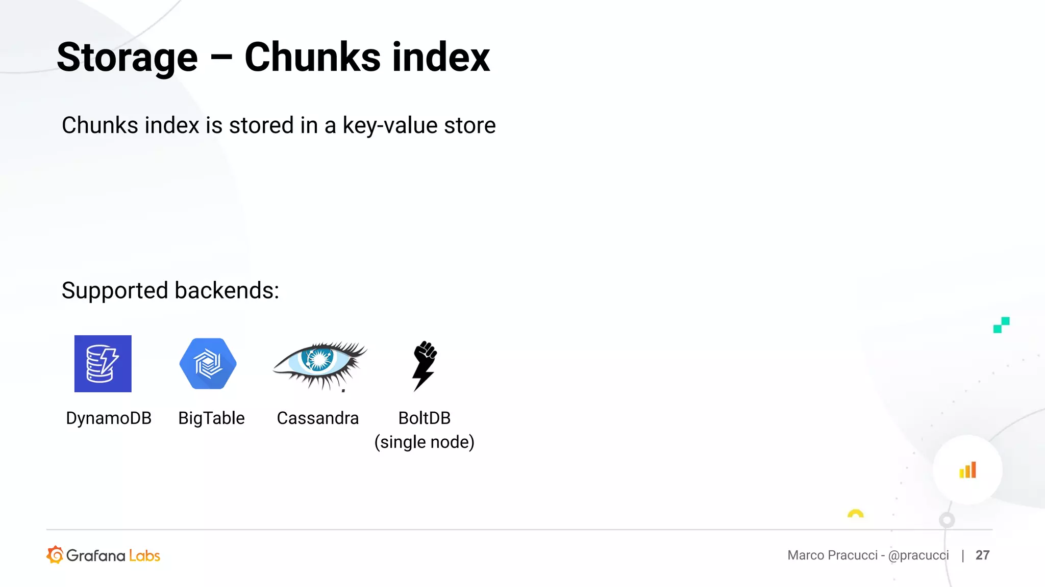 Marco Pracucci - @pracucci | 27
Storage – Chunks index
Chunks index is stored in a key-value store
BoltDB
(single node)
DynamoDB BigTable Cassandra
Supported backends:
 