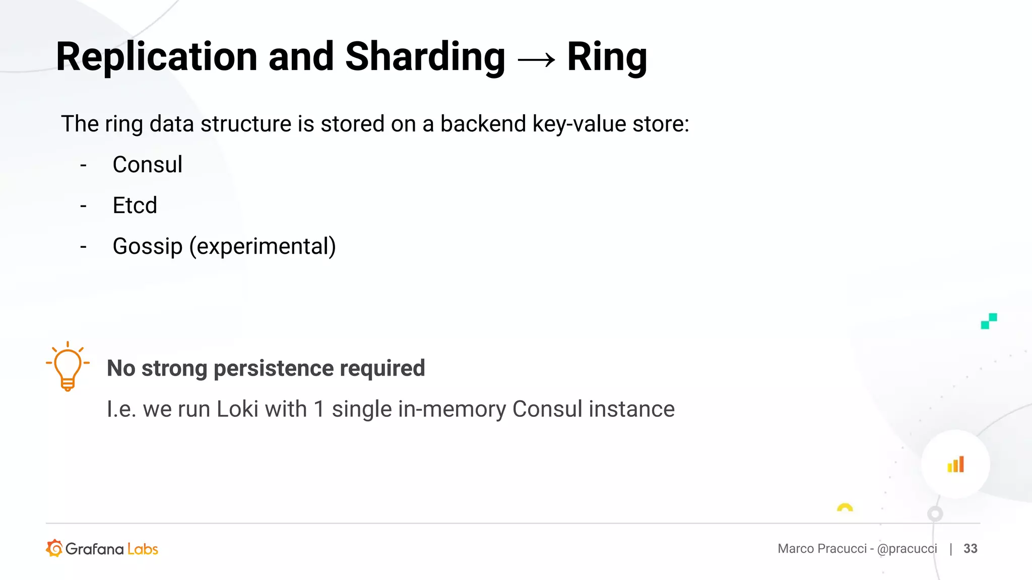 The ring data structure is stored on a backend key-value store:
- Consul
- Etcd
- Gossip (experimental)
Marco Pracucci - @pracucci | 33
Replication and Sharding → Ring
No strong persistence required
I.e. we run Loki with 1 single in-memory Consul instance
 