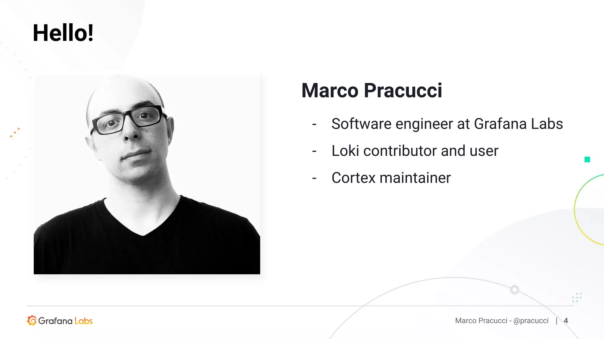 Marco Pracucci
- Software engineer at Grafana Labs
- Loki contributor and user
- Cortex maintainer
Marco Pracucci - @pracucci | 4
Hello!
 