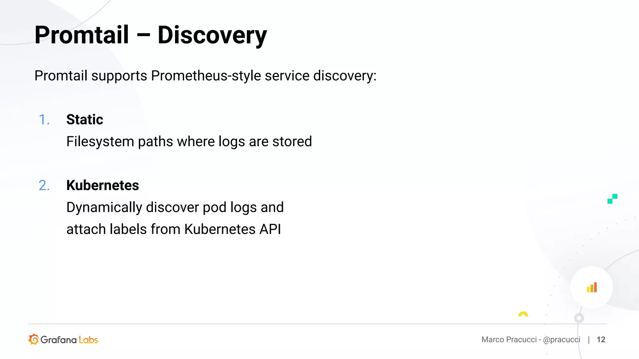 Promtail supports Prometheus-style service discovery:
1. Static
Filesystem paths where logs are stored
2. Kubernetes
Dynamically discover pod logs and
attach labels from Kubernetes API
Marco Pracucci - @pracucci | 12
Promtail – Discovery
 