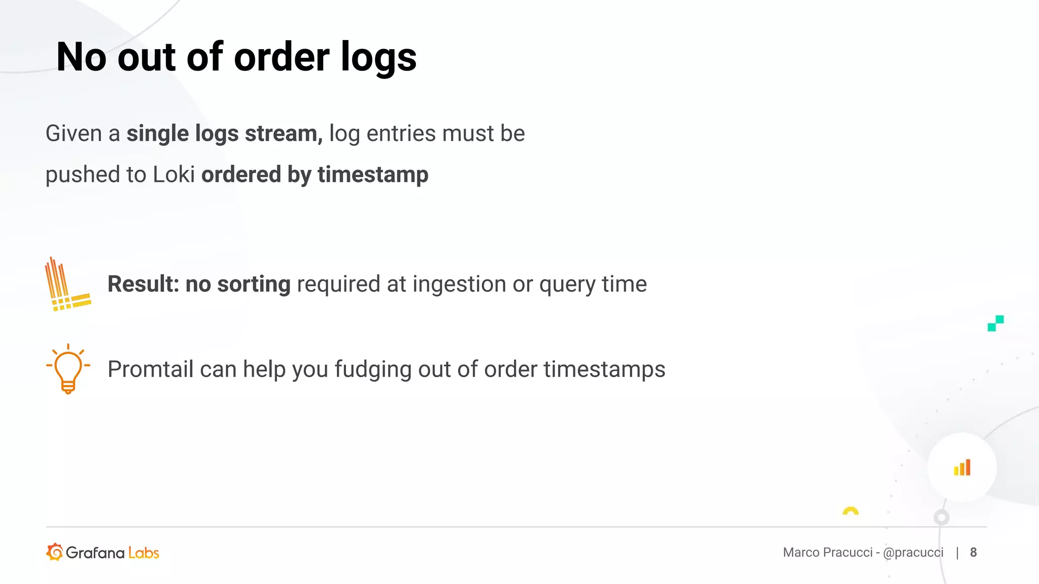 Given a single logs stream, log entries must be
pushed to Loki ordered by timestamp
Marco Pracucci - @pracucci | 8
No out of order logs
Promtail can help you fudging out of order timestamps
Result: no sorting required at ingestion or query time
 