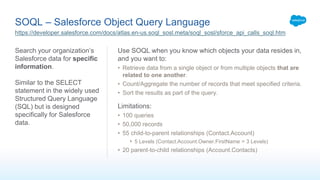 SOQL – Salesforce Object Query Language
Search your organization’s
Salesforce data for specific
information.
Similar to the SELECT
statement in the widely used
Structured Query Language
(SQL) but is designed
specifically for Salesforce
data.
Use SOQL when you know which objects your data resides in,
and you want to:
• Retrieve data from a single object or from multiple objects that are
related to one another.
• Count/Aggregate the number of records that meet specified criteria.
• Sort the results as part of the query.
Limitations:
• 100 queries
• 50,000 records
• 55 child-to-parent relationships (Contact.Account)
• 5 Levels (Contact.Account.Owner.FirstName = 3 Levels)
• 20 parent-to-child relationships (Account.Contacts)
https://developer.salesforce.com/docs/atlas.en-us.soql_sosl.meta/soql_sosl/sforce_api_calls_soql.htm
 