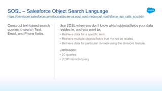 SOSL – Salesforce Object Search Language
Construct text-based search
queries to search Text,
Email, and Phone fields.
Use SOSL when you don’t know which objects/fields your data
resides in, and you want to:
• Retrieve data for a specific term.
• Retrieve multiple objects/fields that my not be related.
• Retrieve data for particular division using the divisions feature.
Limitations:
• 20 queries
• 2,000 records/query
https://developer.salesforce.com/docs/atlas.en-us.soql_sosl.meta/soql_sosl/sforce_api_calls_sosl.htm
 