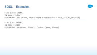 FIND {John Smith}
IN Name Fields
RETURNING Lead (Name, Phone WHERE CreatedDate = THIS_FISCAL_QUARTER)
FIND {Jo* Sm?th*}
IN Name Fields
RETURNING Lead(Name, Phone), Contact(Name, Phone)
SOSL – Examples
 