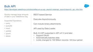 Bulk API
Quickly manage large amounts
of data in your Salesforce Org.
Supported Operations
• query
• queryAll
• insert
• update
• upsert
• delete
https://developer.salesforce.com/docs/atlas.en-us.api_asynch.meta/api_asynch/asynch_api_intro.htm
REST-based Service
Executes Asynchronously.
Can include binary attachments.
API used by Data Loader.
Bulk 2.0 API supported in API v41.0 and later.
• Support OAuth
• Automatically batches data
• Limits changed to 100 Million records / 24-hour period
 