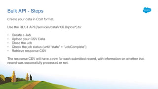 Bulk API - Steps
Create your data in CSV format.
Use the REST API (/services/data/vXX.X/jobs/*) to:
• Create a Job
• Upload your CSV Data
• Close the Job
• Check the job status (until “state” = “JobComplete”)
• Retrieve response CSV
The response CSV will have a row for each submitted record, with information on whether that
record was successfully processed or not.
 