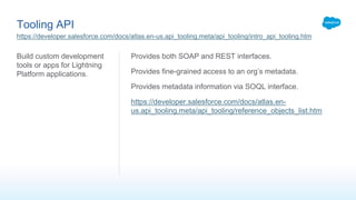 Tooling API
Build custom development
tools or apps for Lightning
Platform applications.
Provides both SOAP and REST interfaces.
Provides fine-grained access to an org’s metadata.
Provides metadata information via SOQL interface.
https://developer.salesforce.com/docs/atlas.en-
us.api_tooling.meta/api_tooling/reference_objects_list.htm
https://developer.salesforce.com/docs/atlas.en-us.api_tooling.meta/api_tooling/intro_api_tooling.htm
 