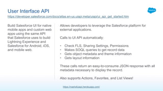 User Interface API
Build Salesforce UI for native
mobile apps and custom web
apps using the same API
that Salesforce uses to build
Lightning Experience and
Salesforce for Android, iOS,
and mobile web.
Allows developers to leverage the Salesforce platform for
external applications.
Calls to UI API automatically:
• Check FLS, Sharing Settings, Permissions
• Makes SOQL queries to get record data
• Gets object metadata and theme information
• Gets layout information
These calls return an easy-to-consume JSON response with all
metadata necessary to display the record.
Also supports Actions, Favorites, and List Views!
https://developer.salesforce.com/docs/atlas.en-us.uiapi.meta/uiapi/ui_api_get_started.htm
https://nashsfuiapi.herokuapp.com/
 