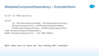 SELECT Id FROM ApexClass
SELECT
Id, MetadataComponentName, MetadataComponentType,
MetadataComponentId, RefMetadataComponentName,
RefMetadataComponentType, RefMetadataComponentId
FROM MetadataComponentDependency
WHERE MetadataComponentId = <ID FROM ABOVE>
NOTE: Make sure to check the “Use Tooling API” checkbox!
MetadataComponentDependency – Example/Demo
 