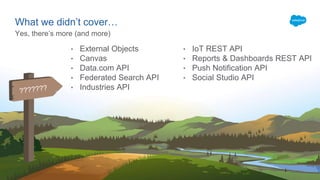 What we didn’t cover…
Yes, there’s more (and more)
• External Objects
• Canvas
• Data.com API
• Federated Search API
• Industries API
• IoT REST API
• Reports & Dashboards REST API
• Push Notification API
• Social Studio API
 