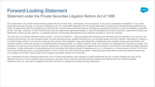 This presentation may contain forward-looking statements that involve risks, uncertainties, and assumptions. If any such uncertainties materialize or if any of the
assumptions proves incorrect, the results of salesforce.com, inc. could differ materially from the results expressed or implied by the forward-looking statements we
make. All statements other than statements of historical fact could be deemed forward-looking, including any projections of product or service availability, subscriber
growth, earnings, revenues, or other financial items and any statements regarding strategies or plans of management for future operations, statements of belief, any
statements concerning new, planned, or upgraded services or technology developments and customer contracts or use of our services.
The risks and uncertainties referred to above include – but are not limited to – risks associated with developing and delivering new functionality for our service, new
products and services, our new business model, our past operating losses, possible fluctuations in our operating results and rate of growth, interruptions or delays in
our Web hosting, breach of our security measures, the outcome of any litigation, risks associated with completed and any possible mergers and acquisitions, the
immature market in which we operate, our relatively limited operating history, our ability to expand, retain, and motivate our employees and manage our growth, new
releases of our service and successful customer deployment, our limited history reselling non-salesforce.com products, and utilization and selling to larger enterprise
customers. Further information on potential factors that could affect the financial results of salesforce.com, inc. is included in our annual report on Form 10-K for the
most recent fiscal year and in our quarterly report on Form 10-Q for the most recent fiscal quarter. These documents and others containing important disclosures
are available on the SEC Filings section of the Investor Information section of our Web site.
Any unreleased services or features referenced in this or other presentations, press releases or public statements are not currently available and may not be
delivered on time or at all. Customers who purchase our services should make the purchase decisions based upon features that are currently available.
Salesforce.com, inc. assumes no obligation and does not intend to update these forward-looking statements.
Forward-Looking Statement
Statement under the Private Securities Litigation Reform Act of 1995
 