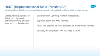 REST (REpresentational State Transfer) API
Create, retrieve, update, or
delete records – and
basically anything else you
want to do on the platform.
Basis for most Lightning Platform functionality.
Supports JSON and XML Formats.
REST has become de-facto standard for modern web services.
Basically the only (Real) API you need in 2020.
https://developer.salesforce.com/docs/atlas.en-us.api_rest.meta/api_rest/intro_what_is_rest_api.htm
 
