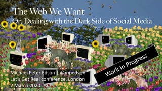 The Web We Want
Or, Dealing with the Dark Side of Social Media
Michael Peter Edson | @mpedson
Let’s Get Real conference, London
2 March 2020
Work In Progress
 