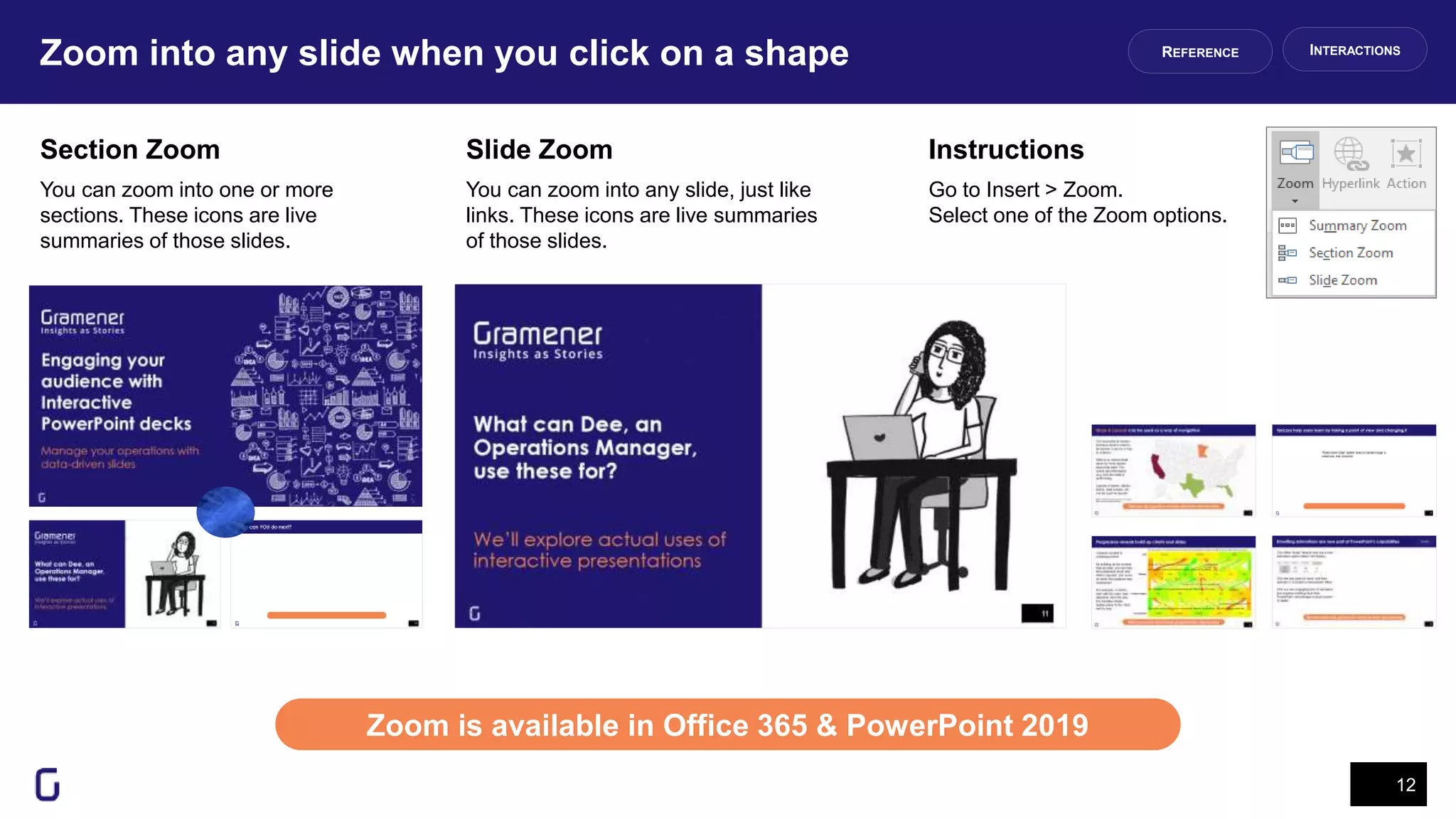 Zoom into any slide when you click on a shape
12
Zoom is available in Office 365 & PowerPoint 2019
INTERACTIONSREFERENCE
Section Zoom
You can zoom into one or more
sections. These icons are live
summaries of those slides.
Slide Zoom
You can zoom into any slide, just like
links. These icons are live summaries
of those slides.
Go to Insert > Zoom.
Select one of the Zoom options.
Instructions
 