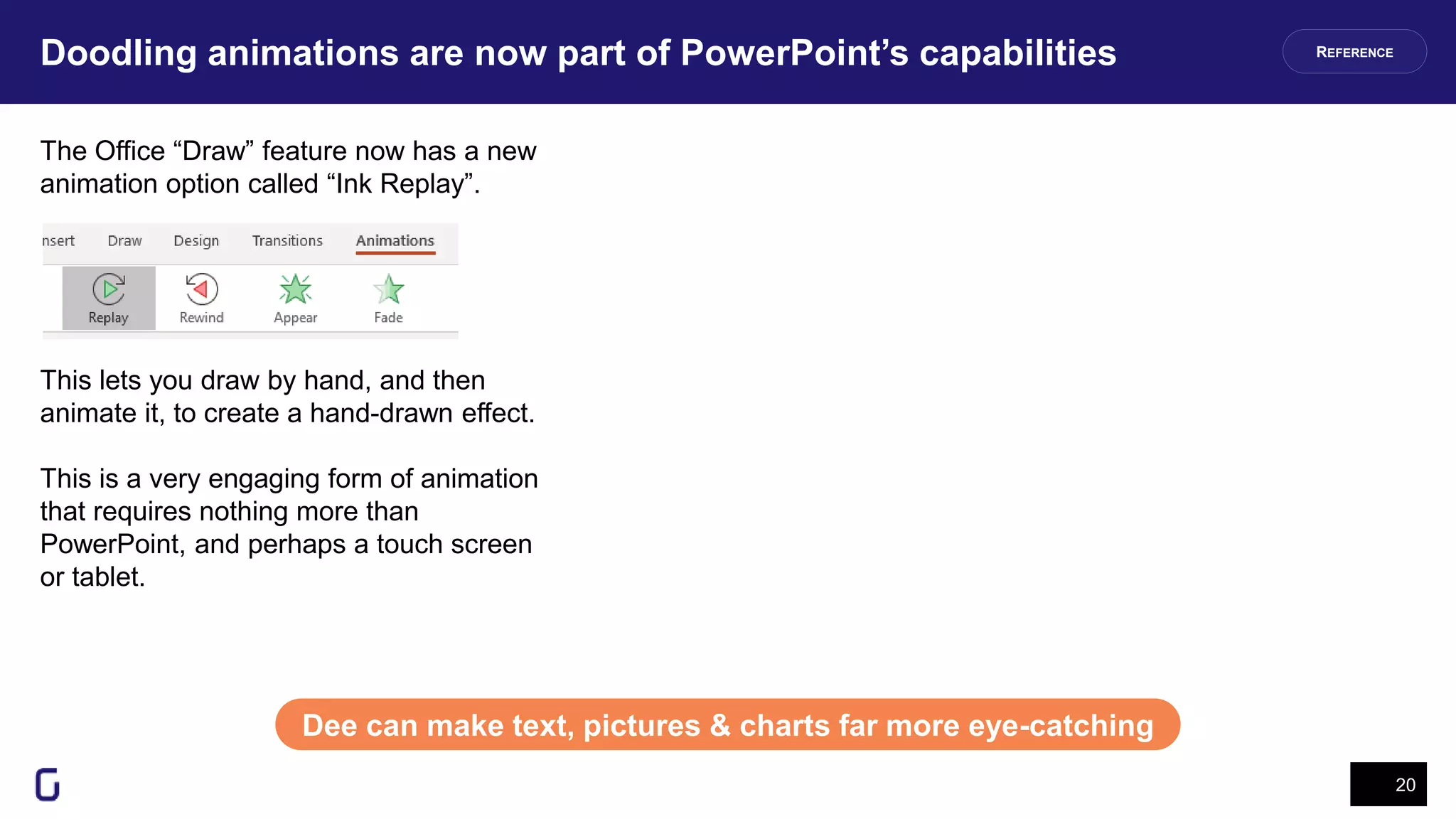 Doodling animations are now part of PowerPoint’s capabilities
20
Dee can make text, pictures & charts far more eye-catching
The Office “Draw” feature now has a new
animation option called “Ink Replay”.
This lets you draw by hand, and then
animate it, to create a hand-drawn effect.
This is a very engaging form of animation
that requires nothing more than
PowerPoint, and perhaps a touch screen
or tablet.
REFERENCE
 