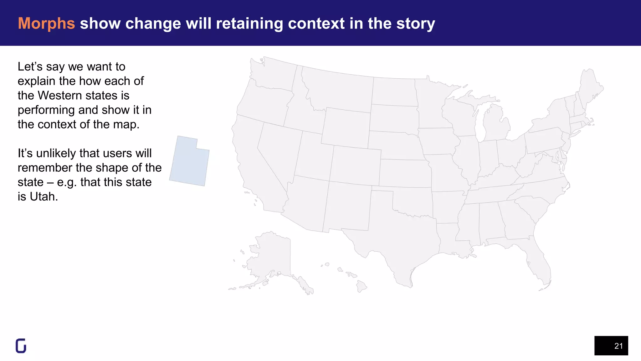 Morphs show change will retaining context in the story
21
Let’s say we want to
explain the how each of
the Western states is
performing and show it in
the context of the map.
It’s unlikely that users will
remember the shape of the
state – e.g. that this state
is Utah.
 