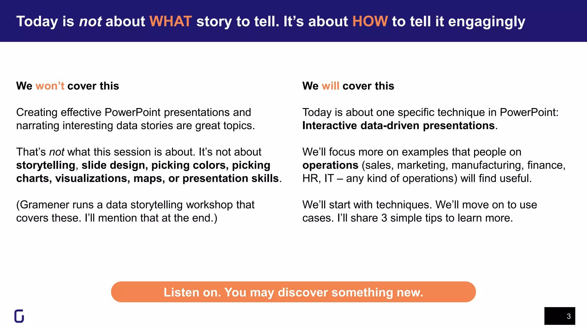 Today is not about WHAT story to tell. It’s about HOW to tell it engagingly
3
Listen on. You may discover something new.
We won’t cover this
Creating effective PowerPoint presentations and
narrating interesting data stories are great topics.
That’s not what this session is about. It’s not about
storytelling, slide design, picking colors, picking
charts, visualizations, maps, or presentation skills.
(Gramener runs a data storytelling workshop that
covers these. I’ll mention that at the end.)
We will cover this
Today is about one specific technique in PowerPoint:
Interactive data-driven presentations.
We’ll focus more on examples that people on
operations (sales, marketing, manufacturing, finance,
HR, IT – any kind of operations) will find useful.
We’ll start with techniques. We’ll move on to use
cases. I’ll share 3 simple tips to learn more.
 