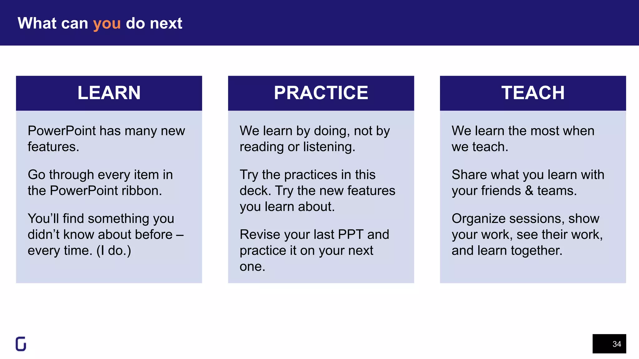 What can you do next
34
LEARN PRACTICE TEACH
We learn the most when
we teach.
Share what you learn with
your friends & teams.
Organize sessions, show
your work, see their work,
and learn together.
We learn by doing, not by
reading or listening.
Try the practices in this
deck. Try the new features
you learn about.
Revise your last PPT and
practice it on your next
one.
PowerPoint has many new
features.
Go through every item in
the PowerPoint ribbon.
You’ll find something you
didn’t know about before –
every time. (I do.)
 