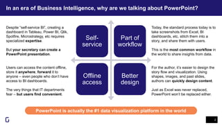 In an era of Business Intelligence, why are we talking about PowerPoint?
2
PowerPoint is actually the #1 data visualization platform in the world
Self-
service
Part of
workflow
Offline
access
Better
design
Despite “self-service BI”, creating a
dashboard in Tableau, Power BI, Qlik,
Spotfire, Microstrategy, etc requires
specialized expertise.
But your secretary can create a
PowerPoint presentation.
Today, the standard process today is to
take screenshots from Excel, BI
dashboards, etc, stitch them into a
story, and share them with users.
This is the most common workflow in
the world to share insights from data.
Users can access the content offline,
store it anywhere, forward it to
anyone – even people who don’t have
access to BI dashboards.
The very things that IT departments
fear – but users find convenient.
For the author, it’s easier to design the
story flow and visualization. Using
shapes, images, and past slides,
authors can quickly design content.
Just as Excel was never replaced,
PowerPoint won’t be replaced either.
 