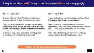 Today is not about WHAT story to tell. It’s about HOW to tell it engagingly
3
Listen on. You may discover something new.
We won’t cover this
Creating effective PowerPoint presentations and
narrating interesting data stories are great topics.
That’s not what this session is about. It’s not about
storytelling, slide design, picking colors, picking
charts, visualizations, maps, or presentation skills.
(Gramener runs a data storytelling workshop that
covers these. I’ll mention that at the end.)
We will cover this
Today is about one specific technique in PowerPoint:
Interactive data-driven presentations.
We’ll focus more on examples that people on
operations (sales, marketing, manufacturing, finance,
HR, IT – any kind of operations) will find useful.
We’ll start with techniques. We’ll move on to use
cases. I’ll share 3 simple tips to learn more.
 