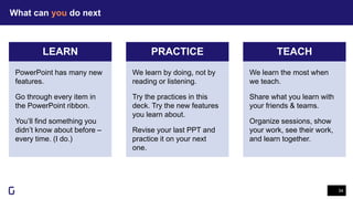 What can you do next
34
LEARN PRACTICE TEACH
We learn the most when
we teach.
Share what you learn with
your friends & teams.
Organize sessions, show
your work, see their work,
and learn together.
We learn by doing, not by
reading or listening.
Try the practices in this
deck. Try the new features
you learn about.
Revise your last PPT and
practice it on your next
one.
PowerPoint has many new
features.
Go through every item in
the PowerPoint ribbon.
You’ll find something you
didn’t know about before –
every time. (I do.)
 