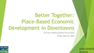 Better Together:
Place-Based Economic
Development in Downtowns
NJ Future Redevelopment Forum 2020
Friday, March 6, 2020
 