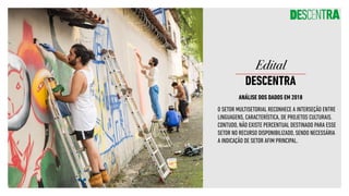 ANÁLISE DOS DADOS EM 2018
O SETOR MULTISETORIAL RECONHECE A INTERSEÇÃO ENTRE
LINGUAGENS, CARACTERÍSTICA, DE PROJETOS CULTURAIS.
CONTUDO, NÃO EXISTE PERCENTUAL DESTINADO PARA ESSE
SETOR NO RECURSO DISPONIBILIZADO, SENDO NECESSÁRIA
A INDICAÇÃO DE SETOR AFIM PRINCIPAL.
Edital
DESCENTRA
 