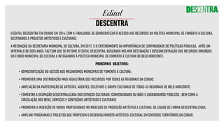 O EDITAL DESCENTRA FOI CRIADO EM 2014, COM A FINALIDADE DE DEMOCRATIZAR O ACESSO AOS RECURSOS DA POLÍTICA MUNICIPAL DE FOMENTO À CULTURA,
DESTINADOS A PROJETOS ARTÍSTICOS E CULTURAIS. 
A RECRIAÇÃO DA SECRETARIA MUNICIPAL DE CULTURA, EM 2017, E O ENTENDIMENTO DA IMPORTÂNCIA DE CONTINUIDADE DE POLÍTICAS PÚBLICAS, APÓS UM
INTERVALO DE DOIS ANOS, FAZ COM QUE SE RETOME O EDITAL DESCENTRA, BUSCANDO MELHOR DESTINAÇÃO E DESCONCENTRAÇÃO DOS RECURSOS ORIUNDOS
DO FUNDO MUNICIPAL DE CULTURA E INTEGRANDO À POLÍTICA MUNICIPAL DE FOMENTO À CULTURA DE BELO HORIZONTE.
PRINCIPAIS OBJETIVOS:
•	DEMOCRATIZAÇÃO DO ACESSO AOS MECANISMOS MUNICIPAIS DE FOMENTO À CULTURA;
•	PROMOVER UMA DISTRIBUIÇÃO MAIS IGUALITÁRIA DOS RECURSOS POR TODAS AS REGIONAIS DA CIDADE;
•	AMPLIAÇÃO DA PARTICIPAÇÃO DE ARTISTAS, AGENTES, COLETIVOS E GRUPO CULTURAIS DE TODAS AS REGIONAIS DE BELO HORIZONTE;
•	FOMENTAR A OCUPAÇÃO DESCENTRALIZADA DOS ESPAÇOS CULTURAIS (CONVENCIONAIS OU NÃO) E LOGRADOUROS PÚBLICOS , BEM COMO A
CIRCULAÇÃO DOS BENS, SERVIÇOS E CONTEÚDOS ARTÍSTICOS E CULTURAIS;
•	PROMOVER A INSERÇÃO DE NOVOS PROFISSIONAIS NO MERCADO DE PRODUÇÃO ARTÍSTICA E CULTURAL DA CIDADE DE FORMA DESCENTRALIZADA;
•	AMPLIAR PROGRAMAS E PROJETOS QUE PROPICIEM O DESENVOLVIMENTO ARTÍSTICO-CULTURAL EM DIVERSOS TERRITÓRIOS DA CIDADE.
Edital
DESCENTRA
 