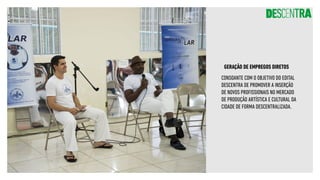 GERAÇÃO DE EMPREGOS DIRETOS
CONSOANTE COM O OBJETIVO DO EDITAL
DESCENTRA DE PROMOVER A INSERÇÃO
DE NOVOS PROFISSIONAIS NO MERCADO
DE PRODUÇÃO ARTÍSTICA E CULTURAL DA
CIDADE DE FORMA DESCENTRALIZADA.
 