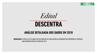 ANÁLISE DETALHADA DOS DADOS EM 2018
Edital
DESCENTRA
OBSERVAÇÃO: O EDITAL DE 2019 AINDA ESTÁ EM PROCESSO DE FINALIZAÇÃO DA APROVAÇÃO DOS PROPONENTES, PORTANTO,
ANALISAREMOS APENAS OS DADOS DE 2018.
 