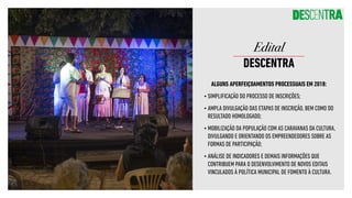 ALGUNS APERFEIÇOAMENTOS PROCESSUAIS EM 2018:
•	SIMPLIFICAÇÃO DO PROCESSO DE INSCRIÇÕES;
•	AMPLA DIVULGAÇÃO DAS ETAPAS DE INSCRIÇÃO, BEM COMO DO
RESULTADO HOMOLOGADO;
•	MOBILIZAÇÃO DA POPULAÇÃO COM AS CARAVANAS DA CULTURA,
DIVULGANDO E ORIENTANDO OS EMPREENDEDORES SOBRE AS
FORMAS DE PARTICIPAÇÃO;
•	ANÁLISE DE INDICADORES E DEMAIS INFORMAÇÕES QUE
CONTRIBUEM PARA O DESENVOLVIMENTO DE NOVOS EDITAIS
VINCULADOS À POLÍTICA MUNICIPAL DE FOMENTO À CULTURA.
Edital
DESCENTRA
 