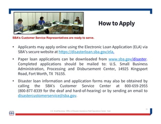 How to Apply
12
• Applicants may apply online using the Electronic Loan Application (ELA) via
SBA’s secure website at https://disasterloan.sba.gov/ela.
• Paper loan applications can be downloaded from www.sba.gov/disaster.
Completed applications should be mailed to: U.S. Small Business
Administration, Processing and Disbursement Center, 14925 Kingsport
Road, Fort Worth, TX 76155.
• Disaster loan information and application forms may also be obtained by
calling the SBA’s Customer Service Center at 800-659-2955
(800-877-8339 for the deaf and hard-of-hearing) or by sending an email to
disastercustomerservice@sba.gov.
U.S. Small Business -Office of Disaster Assistance-Field Operations Center - East
SBA’s Customer Service Representatives are ready to serve.
 