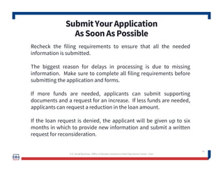 SubmitYourApplication
AsSoonAsPossible
14
Recheck the filing requirements to ensure that all the needed
information is submitted.
The biggest reason for delays in processing is due to missing
information. Make sure to complete all filing requirements before
submitting the application and forms.
If more funds are needed, applicants can submit supporting
documents and a request for an increase. If less funds are needed,
applicants can request a reduction in the loan amount.
If the loan request is denied, the applicant will be given up to six
months in which to provide new information and submit a written
request for reconsideration.
U.S. Small Business -Office of Disaster Assistance-Field Operations Center - East
 