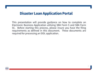DisasterLoanApplicationPortal
This presentation will provide guidance on how to complete an
Electronic Business Application utilizing SBA Form 5 and SBA Form
5C. Before starting this process, please insure you have the filing
requirements as defined in this document. These documents are
required for processing an EIDL application.
17
 