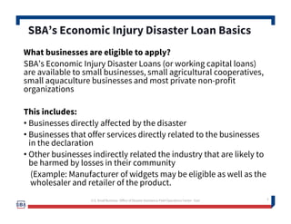 What businesses are eligible to apply?
SBA’s Economic Injury Disaster Loans (or working capital loans)
are available to small businesses, small agricultural cooperatives,
small aquaculture businesses and most private non-profit
organizations
This includes:
• Businesses directly affected by the disaster
• Businesses that offer services directly related to the businesses
in the declaration
• Other businesses indirectly related the industry that are likely to
be harmed by losses in their community
(Example: Manufacturer of widgets may be eligible as well as the
wholesaler and retailer of the product.
3
SBA’s Economic Injury Disaster Loan Basics
3U.S. Small Business -Office of Disaster Assistance-Field Operations Center - East
 