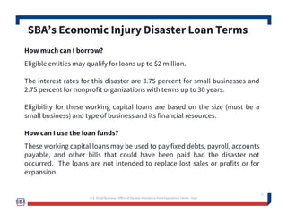 5
How much can I borrow?
Eligible entities may qualify for loans up to $2 million.
The interest rates for this disaster are 3.75 percent for small businesses and
2.75 percent for nonprofit organizations with terms up to 30 years.
Eligibility for these working capital loans are based on the size (must be a
small business) and type of business and its financial resources.
How can I use the loan funds?
These working capital loans may be used to pay fixed debts, payroll, accounts
payable, and other bills that could have been paid had the disaster not
occurred. The loans are not intended to replace lost sales or profits or for
expansion.
SBA’s Economic Injury Disaster Loan Terms
U.S. Small Business -Office of Disaster Assistance-Field Operations Center - East
 