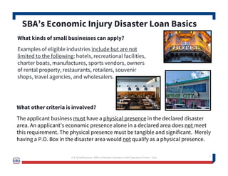 7
What kinds of small businesses can apply?
Examples of eligible industries include but are not
limited to the following: hotels, recreational facilities,
charter boats, manufactures, sports vendors, owners
of rental property, restaurants, retailers, souvenir
shops, travel agencies, and wholesalers.
SBA’s Economic Injury Disaster Loan Basics
What other criteria is involved?
The applicant business must have a physical presence in the declared disaster
area. An applicant’s economic presence alone in a declared area does not meet
this requirement. The physical presence must be tangible and significant. Merely
having a P.O. Box in the disaster area would not qualify as a physical presence.
7U.S. Small Business -Office of Disaster Assistance-Field Operations Center - East
 