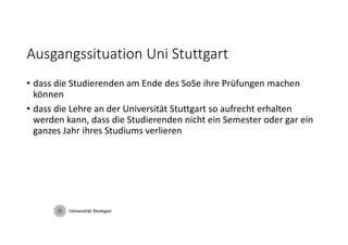 Ausgangssituation Uni Stuttgart
• dass die Studierenden am Ende des SoSe ihre Prüfungen machen 
können
• dass die Lehre an der Universität Stuttgart so aufrecht erhalten 
werden kann, dass die Studierenden nicht ein Semester oder gar ein 
ganzes Jahr ihres Studiums verlieren
 