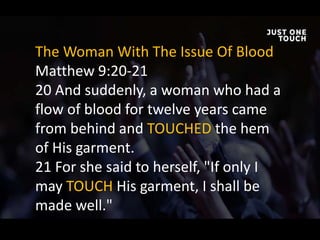 The Woman With The Issue Of Blood
Matthew 9:20-21
20 And suddenly, a woman who had a
flow of blood for twelve years came
from behind and TOUCHED the hem
of His garment.
21 For she said to herself, "If only I
may TOUCH His garment, I shall be
made well."
 