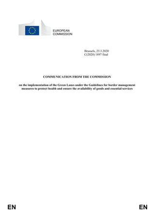 EN EN
EUROPEAN
COMMISSION
Brussels, 23.3.2020
C(2020) 1897 final
COMMUNICATION FROM THE COMMISSION
on the implementation of the Green Lanes under the Guidelines for border management
measures to protect health and ensure the availability of goods and essential services
 